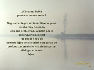 ¿Cómo no había
pensado en eso antes?
Seguramente por no tener tiempo, pues
estaba muy ocupado
con sus problemas, la lucha por la
supervivencia, la sed
de pasar fines de
semana lejos de la ciudad, con ganas de
profundizar en el silencio sin necesitar
dialogar con sus
hijos.

 