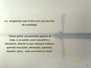 La vergüenza casi lo tiró con una lección
de humildad.

Quiso gritar, procurando agarrar al
viejo, a su padre, para sacudirlo y
abrazarlo, decirle lo que siempre hubiera
querido escuchar, abrazarlo, quererlo,
besarlo, pero... solo encontró el vacío.

 