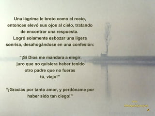 Una lágrima le broto como el rocío,
entonces elevó sus ojos al cielo, tratando
de encontrar una respuesta.
Logró solamente esbozar una ligera
sonrisa, desahogándose en una confesión:
"¡Si Dios me mandara a elegir,
juro que no quisiera haber tenido
otro padre que no fueras
tú, viejo!”
“¡Gracias por tanto amor, y perdóname por
haber sido tan ciego!"

 