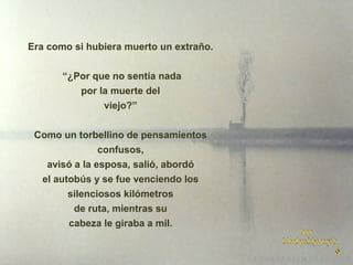 Era como si hubiera muerto un extraño.
“¿Por que no sentía nada
por la muerte del
viejo?”
Como un torbellino de pensamientos
confusos,
avisó a la esposa, salió, abordó
el autobús y se fue venciendo los
silenciosos kilómetros
de ruta, mientras su
cabeza le giraba a mil.

 