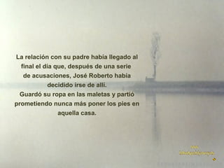 La relación con su padre había llegado al
final el día que, después de una serie
de acusaciones, José Roberto había
decidido irse de allí.
Guardó su ropa en las maletas y partió
prometiendo nunca más poner los pies en
aquella casa.

 