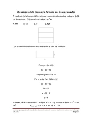 Solución propuesta por Jaime Restrepo Cardona de un problema tomado del examen de admisión de la Universidad de Antioquia
de Medellín. Página 1
El cuadrado de la figura está formado por tres rectángulos
El cuadrado de la figura está formado por tres rectángulos iguales, cada uno de 32
cm de perímetro. El área del cuadrado en cm2
es:
A. 144 B. 64 C. 81 D. 121
Con la información suministrada, obtenemos el lado del cuadrado:
Prectángulo = 2a + 2b
2a + 2b = 32
Según la gráfica: b = 3a
Por lo tanto: 2a + 2 (3a) = 32
2a + 6a = 32
8a = 32
a = 32 / 8
a = 4
Entonces, el lado del cuadrado es igual a 3a = 12 y su área es igual a 122
= 144
cm2.
Prectángulo = 2a + 2b = 8 + 24 = 32 cm.
 