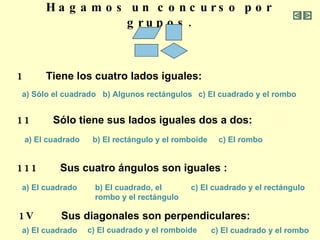 Hagamos un concurso por grupos. 1  Tiene los cuatro lados iguales: a) Sólo el   cuadrado b) Algunos rectángulos c) El cuadrado y el rombo 11  Sólo tiene sus lados iguales dos a dos: a) El cuadrado c) El rombo b) El rectángulo y el romboide 111  Sus cuatro ángulos son iguales :  a) El cuadrado b) El cuadrado, el  rombo y el rectángulo c) El cuadrado y el rectángulo 1V  Sus diagonales son perpendiculares:  a) El cuadrado c) El cuadrado y el romboide c) El cuadrado y el rombo 