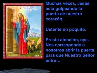 Muchas veces, Jesús está golpeando la puerta de nuestro corazón. Detente un poquito. Presta atención, oye. Nos corresponde a nosotros abrir la puerta para que Nuestro Señor entre… 