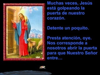 Muchas veces, Jesús está golpeando la puerta de nuestro corazón. Detente un poquito. Presta atención, oye. Nos corresponde a nosotros abrir la puerta para que Nuestro Señor entre… 