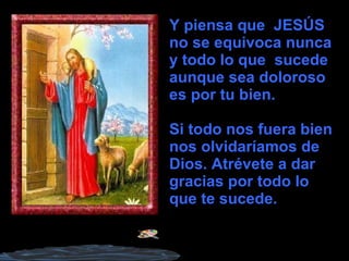 Y piensa que  JESÚS no se equivoca nunca  y todo lo que  sucede aunque sea doloroso es por tu bien. Si todo nos fuera bien nos olvidaríamos de Dios. Atrévete a dar gracias por todo lo que te sucede.  