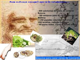Máquina para cazar ranas de Leonardo Pero el Duque encargó algo más sustancioso....  -  600 salchichas de sesos de cerdo de Bolonia - 300 zampone (pata de cerdo rellenas) de Módena -1.200 pasteles redondos de Ferrara -200 terneras, capones y gansos - 60 pavos reales, cisnes y garzas reales 