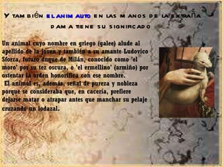 Y también  el animalito  en las manos de la extraña dama tiene su significado  Un animal cuyo nombre en griego (galee) alude al apellido de la joven y también a su amante Ludovico Sforza, futuro duque de Milán, conocido como 'el moro' por su tez oscura, o 'el ermellino' (armiño) por ostentar la orden honorífica con ese nombre. El animal es, además, señal de pureza y nobleza porque se consideraba que, en cacería, prefiere dejarse matar o atrapar antes que manchar su pelaje cruzando un lodazal . 