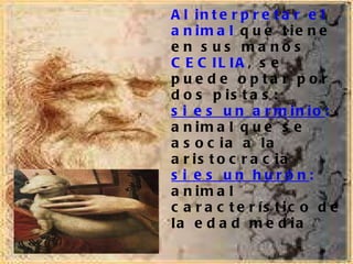 Al interpretar el animal  que tiene en sus manos  CECILIA , se puede optar por dos pistas: si es un arminio :  animal que se asocia a la aristocracia  si es un hurón :  animal característico de la edad media 