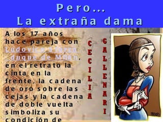 Pero... La extraña dama C E C I L I A G A L L E N A R I A los 17 años hace pareja con  Ludovico Sforza , duque de  Milán , en el retrato la cinta en la frente, la cadena de oro sobre las cejas y la cadena de doble vuelta simboliza su condición de concubina. 