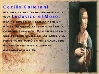 Cecilia Gallerani   fue una de las tantas amantes que tuvo  Ludovico el Moro ,  ella no era de la nobleza pero un día se apareció así como así en la corte de Ludovico, Con su belleza y sus conocimientos de las artes y la filosofía no tardó en tener al duque muerto a sus pies y quedar embarazada de él. 