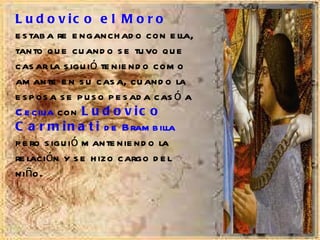 Ludovico el Moro  estaba re enganchado con ella, tanto que cuando se tuvo que casar la siguió teniendo como amante en su casa, cuando la esposa se puso pesada casó a  Cecilia  con  Ludovico Carminati  de Brambilla  pero siguió manteniendo la relación y se hizo cargo del niño. 