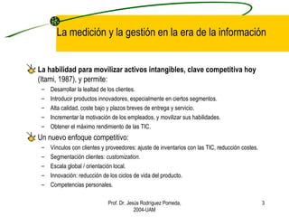 La medición y la gestión en la era de la información La habilidad para movilizar activos intangibles, clave competitiva hoy  (Itami, 1987), y permite: Desarrollar la lealtad de los clientes. Introducir productos innovadores, especialmente en ciertos segmentos. Alta calidad, coste bajo y plazos breves de entrega y servicio. Incrementar la motivación de los empleados, y movilizar sus habilidades. Obtener el máximo rendimiento de las TIC. Un nuevo enfoque competitivo: Vínculos con clientes y proveedores: ajuste de inventarios con las TIC, reducción costes. Segmentación clientes:  customization . Escala global / orientación local. Innovación: reducción de los ciclos de vida del producto. Competencias personales. Prof. Dr. Jesús Rodríguez Pomeda, 2004-UAM 
