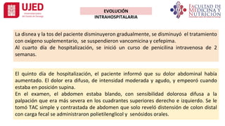 La disnea y la tos del paciente disminuyeron gradualmente, se disminuyó el tratamiento
con oxígeno suplementario, se suspendieron vancomicina y cefepima.
Al cuarto día de hospitalización, se inició un curso de penicilina intravenosa de 2
semanas.
EVOLUCIÓN
INTRAHOSPITALARIA
El quinto día de hospitalización, el paciente informó que su dolor abdominal había
aumentado. El dolor era difuso, de intensidad moderada y agudo, y empeoró cuando
estaba en posición supina.
En el examen, el abdomen estaba blando, con sensibilidad dolorosa difusa a la
palpación que era más severa en los cuadrantes superiores derecho e izquierdo. Se le
tomó TAC simple y contrastada de abdomen que solo reveló distensión de colon distal
con carga fecal se administraron polietilenglicol y senósidos orales.
 