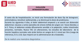 El sexto día de hospitalización, se inició una formulación de dosis fija de bictegravir,
emtricitabina y tenofovir alafenamida, y se disminuyó la dosis de prednisona.
Durante los siguientes 4 días, el dolor abdominal empeoró y se asoció con distensión
abdominal, náuseas y varios episodios de emesis teñida de sangre con heces blandas; a
la E. Física, el abdomen estaba difusamente sensible a la palpación; ruidos intestinales
presentes, normales. Nueva TAC sin alteraciones, los estudios de laboratorio de la
función hepática normales solo ácido láctico en sangre de 4.1 mmol por litro (rango de
referencia, 0.5 a 2.0). Que mejoró con la administracion de cristaloides.
Se le realizó una maniobra diagnóstica :……
EVOLUCIÓN
INTRAHOSPITALARIA
 
