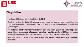 Diagnóstico
• Hasta un 90% tiene elevado el nivel de LDH
• Análisis sérico de beta-1.3-glucan proporciona el apoyo para identificar un
proceso neumónico relacionado con P. jirovecii, puntos de cohorte diagnóstico
(30-60 pg/mL)
• Rx de tórax: infiltrado intersticial difuso con un patrón que inicia en las regiones
parahiliares y progresa a las zonas apicales y periféricas. En el 20% de los casos
se pueden encontrar lesiones quísticas y neumotórax; rx normal en 30%.
• TAC de torax: presencia de opacidades en vidrio deslustrado y/o lesiones
quísticas
 