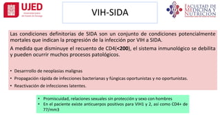 VIH-SIDA
Las condiciones definitorias de SIDA son un conjunto de condiciones potencialmente
mortales que indican la progresión de la infección por VIH a SIDA.
A medida que disminuye el recuento de CD4(<200), el sistema inmunológico se debilita
y pueden ocurrir muchos procesos patológicos.
• Desarrrollo de neoplasias malignas
• Propagación rápida de infecciones bacterianas y fúngicas oportunistas y no oportunistas.
• Reactivación de infecciones latentes.
• Promiscuidad, relaciones sexuales sin protección y sexo con hombres
• En el paciente existe anticuerpos positivos para VIH1 y 2, así como CD4+ de
77/mm3
 