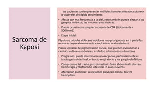 Sarcoma de
Kaposi
• Llos pacientes suelen presentar múltiples tumores elevados cutáneos
o viscerales de rápido crecimiento.
• Afecta con más frecuencia a la piel, pero también puede afectar a los
ganglios linfáticos, las mucosas y las vísceras.
• Puede ocurrir con cualquier recuento de CD4 (típicamente <
500/mm3)
• Etapa inicial:
Pápulas o nódulos violáceos indoloros y no pruriginosos en la piel y las
mucosas (especialmente en la cara/cavidad oral y el tórax)
Placas solitarias de pigmentación oscura, que pueden evolucionar a
cambios cutáneos nodulares, azulados, submucosos y dolorosos
• Progresión: puede diseminarse a los órganos, particularmente el
tracto gastrointestinal, el tracto respiratorio y los ganglios linfáticos.
• Compromiso del tracto gastrointestinal: dolor abdominal y diarrea;
hemorragia y obstrucción intestinal en casos severos
• Afectación pulmonar: Las lesiones provocan disnea, tos y/o
hemoptisis.
 