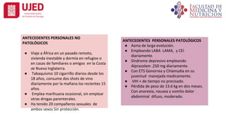 ANTECEDENTES PERSONALES PATOLÓGICOS
● Asma de larga evolución.
● Empleando LABA LAMA, y CEI
diariamente.
● Síndrome depresivo empleando
Alprazolam .250 mg diariamente.
● Con ETS Gonorrea y Chlamydia en su
juventud manejada medicamente.
● VIH + de tiempo no precisado.
● Pérdida de peso de 13.6 kg en dos meses.
Con anorexia, nausea y vomito dolor
abdominal difuso, moderado.
ANTECEDENTES PERSONALES NO
PATOLÓGICOS
● Viaje a África en un pasado remoto,
vivienda inestable y dormía en refugios o
en casas de familiares o amigos en la Costa
de Nueva Inglaterra.
● Tabaquismo 10 cigarrillo diarios desde los
18 años, consume dos shots de vino
diariamente por la mañana los recientes 15
años.
● Emplea marihuana ocasional, sin emplear
otras drogas parenterales.
● Ha tenido 20 compañeros sexuales de
ambos sexos Sin protección.
 