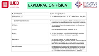 EXPLORACIÓN FÍSICA
• Talla 1.70 mts. • Peso 49.9 kg. IMC 17.3
SIGNOS VITALES • TA 96/65 mmHg, FC 120´, FR 20´, TEMP 38.7ºC, Sp02 95%
EXPLORACION EXTERNA • masc. somnoliento, caquéctico, febril, mal hidratado mucosas
orales secas con placas blanquecinas que invaden orofaringe.
CRANEO • sin exostosis ni hundimientos, pelo escaso, sin alteración en
pares craneales
CUELLO • móvil, sin ganglios ni tiroides palpables, sin IY.
TORAX • sin tiros respiratorios, con estertores crepitantes bilaterales
basales, Rs. Cardiacos rítmicos con taquicardia.
ABDOMEN • Sin panículo adiposo, sin anillos herniarios, sin
hepatoesplenomegalia, peristálsis presente, con dolor difuso a
la palpación manifestado con mínima resistencia muscular,
tacto rectal y genitales sin aparentes elementos agregados
EXTREMIDADES • Adelgazadas simétricas, sin edemas, pulsos isócronos, la piel
con xerosis difusa, manchas de hipopigmentación dispersas
en los brazos, con una placa violácea de bordes irregulares
en el pie izquierdo cara medial, dolorosa a la palpación.
 