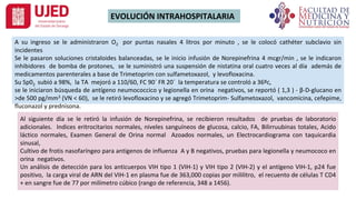 EVOLUCIÓN INTRAHOSPITALARIA
A su ingreso se le administraron O2 por puntas nasales 4 litros por minuto , se le colocó cathéter subclavio sin
incidentes
Se le pasaron soluciones cristaloides balanceadas, se le inicio infusión de Norepinefrina 4 mcgr/min , se le indicaron
inhibidores de bomba de protones, se le suministró una suspensión de nistatina oral cuatro veces al día además de
medicamentos parenterales a base de Trimetoprim con sulfametoxazol, y levofloxacina.
Su Sp02 subió a 98%, la TA mejoró a 110/60, FC 90´ FR 20´ la temperatura se controló a 36ºc,
se le iniciaron búsqueda de antígeno neumococcico y legionella en orina negativos, se reportó ( 1,3 ) - β-D-glucano en
>de 500 pg/mm3 (VN < 60), se le retiró levofloxacino y se agregó Trimetoprim- Sulfametoxazol, vancomicina, cefepime,
fluconazol y prednisona.
Al siguiente día se le retiró la infusión de Norepinefrina, se recibieron resultados de pruebas de laboratorio
adicionales. Indices eritrocitarios normales, niveles sanguíneos de glucosa, calcio, FA, Bilirruubinas totales, Acido
láctico normales, Examen General de Orina normal Azoados normales, un Electrocardiograma con taquicardia
sinusal,
Cultivo de frotis nasofaríngeo para antigenos de influenza A y B negativos, pruebas para legionella y neumococo en
orina negativos.
Un análisis de detección para los anticuerpos VIH tipo 1 (VIH-1) y VIH tipo 2 (VIH-2) y el antígeno VIH-1, p24 fue
positivo, la carga viral de ARN del VIH-1 en plasma fue de 363,000 copias por mililitro, el recuento de células T CD4
+ en sangre fue de 77 por milímetro cúbico (rango de referencia, 348 a 1456).
 
