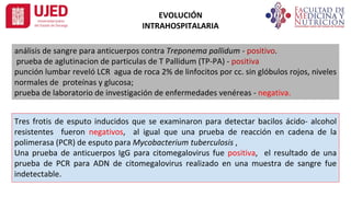 EVOLUCIÓN
INTRAHOSPITALARIA
análisis de sangre para anticuerpos contra Treponema pallidum - positivo.
prueba de aglutinacion de particulas de T Pallidum (TP-PA) - positiva
punción lumbar reveló LCR agua de roca 2% de linfocitos por cc. sin glóbulos rojos, niveles
normales de proteínas y glucosa;
prueba de laboratorio de investigación de enfermedades venéreas - negativa.
Tres frotis de esputo inducidos que se examinaron para detectar bacilos ácido- alcohol
resistentes fueron negativos, al igual que una prueba de reacción en cadena de la
polimerasa (PCR) de esputo para Mycobacterium tuberculosis ,
Una prueba de anticuerpos IgG para citomegalovirus fue positiva, el resultado de una
prueba de PCR para ADN de citomegalovirus realizado en una muestra de sangre fue
indetectable.
 