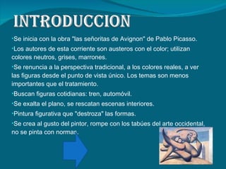 Se inicia con la obra "las señoritas de Avignon" de Pablo Picasso. Los autores de esta corriente son austeros con el color; utilizan colores neutros, grises, marrones. Se renuncia a la perspectiva tradicional, a los colores reales, a ver las figuras desde el punto de vista único. Los temas son menos importantes que el tratamiento.  Buscan figuras cotidianas: tren, automóvil.  Se exalta el plano, se rescatan escenas interiores.  Pintura figurativa que "destroza" las formas.  Se crea al gusto del pintor, rompe con los tabúes del arte occidental, no se pinta con normas.  