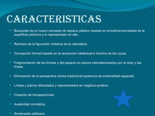 CARACTERISTICAS Búsqueda de un nuevo concepto de espacio plástico basado en la bidimensionalidad de la superficie pictórica y lo representado en ella. Rechazo de la figuración imitativa de la naturaleza. Concepción formal basada en la recreación intelectual e intuitiva de las cosas. Fragmentación de las formas y del espacio en planos interrelacionados por el color y las líneas. Eliminación de la perspectiva cónica tradicional (ausencia de profundidad espacial). Líneas y planos refractados y representados en negativo-positivo. Creación de transparencias. Austeridad cromática. Sombreado arbitrario. 