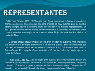 Pablo Ruiz Picasso (1881-1973)  es la gran figura central del cubismo, y uno de los grandes genios del arte universal. Su obra artística es muy extensa pero su nombre estará siempre ligado al cubismo como su creador y su máximo representante. En 1907 pinta Las señoritas de Aviñón, cuadro que marca el comienzo del cubismo. Otros cuadros cubistas son Mujer sentada en un sillón, Mujer del abanico, La fábrica de Horta del Ebro,  Georges Braque (1882-1963)  es el otro gran creador del cubismo, más intelectual que Picasso. Se mantiene siempre fiel a la estética cubista. Son características sus naturalezas muertas: Naturaleza muerta en mesa de árbol, Casas en el estanque, La Roche-Guyón, El portugués, Ceret: los tejados, El hombre del violín, Violín y jarra, La mesa del músico.  Juan Gris (1887-1927)  es el tercer gran cubista. Sus composiciones tienen una firme estructura y un ritmo armonioso. Su cubismo es, fundamentalmente, sintético y coloreado. Comienza a poner a sus obras títulos intranscendentes. Composición, El fumador, Las tazas de té, La celosía, Vaso y paquete de tabaco, El lavabo.  