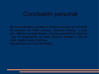 Conclusión personal
Me ha encantado estudiar el cubismo porque he conocido
las pinturas de Pablo picasso, Georges Braque y juan
gris. Utilizan muchas lineas y figuras geométricas dejando
que la imaginación de cada persona trabaje y vea en
cada cuadro cosas distintas.
Las pinturas son mas divertidas.
 