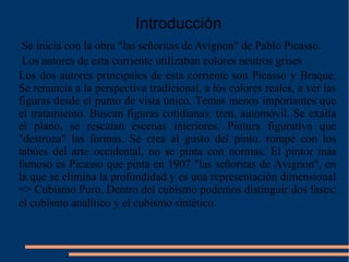 Introducción
Los dos autores principales de esta corriente son Picasso y Braque.
Se renuncia a la perspectiva tradicional, a los colores reales, a ver las
figuras desde el punto de vista único. Temas menos importantes que
el tratamiento. Buscan figuras cotidianas: tren, automóvil. Se exalta
el plano, se rescatan escenas interiores. Pintura figurativa que
"destroza" las formas. Se crea al gusto del pinto, rompe con los
tabúes del arte occidental, no se pinta con normas. El pintor más
famoso es Picasso que pinta en 1907 "las señoritas de Avignon", en
la que se elimina la profundidad y es una representación dimensional
=> Cubismo Puro. Dentro del cubismo podemos distinguir dos fases:
el cubismo analítico y el cubismo sintético.
Los autores de esta corriente utilizaban colores neutros grises
Se inicia con la obra "las señoritas de Avignon" de Pablo Picasso.
 