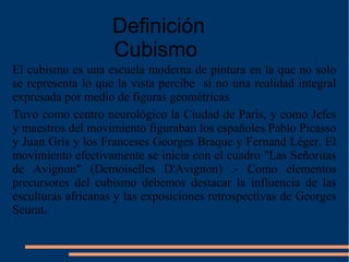 El cubismo es una escuela moderna de pintura en la que no solo
se representa lo que la vista percibe si no una realidad integral
expresada por medio de figuras geométricas
Tuvo como centro neurológico la Ciudad de París, y como Jefes
y maestros del movimiento figuraban los españoles Pablo Picasso
y Juan Gris y los Franceses Georges Braque y Fernand Léger. El
movimiento efectivamente se inicia con el cuadro "Las Señoritas
de Avignon" (Demoiselles D'Avignon) .- Como elementos
precursores del cubismo debemos destacar la influencia de las
esculturas africanas y las exposiciones retrospectivas de Georges
Seurat.
Definición
Cubismo
 