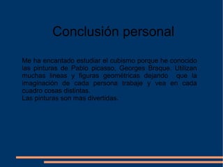 Conclusión personal
Me ha encantado estudiar el cubismo porque he conocido
las pinturas de Pablo picasso, Georges Braque. Utilizan
muchas lineas y figuras geométricas dejando que la
imaginación de cada persona trabaje y vea en cada
cuadro cosas distintas.
Las pinturas son mas divertidas.
 