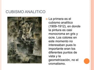 CUBISMO ANALITICO
                       La primera es el
                        cubismo analítico
                        (1909-1912), en donde
                        la pintura es casi
                        monocroma en gris y
                        ocre. Los colores en
                        este momento no
                        interesaban pues lo
                        importante eran los
                        diferentes puntos de
                        vista y la
                        geometrización, no el
                        cromatismo.
 