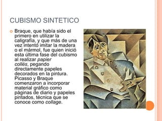 CUBISMO SINTETICO
   Braque, que había sido el
    primero en utilizar la
    caligrafía, y que más de una
    vez intentó imitar la madera
    o el mármol, fue quien inició
    esta última fase del cubismo
    al realizar papier
    collés, pegando
    directamente papeles
    decorados en la pintura.
    Picasso y Braque
    comenzaron a incorporar
    material gráfico como
    páginas de diario y papeles
    pintados, técnica que se
    conoce como collage.
 