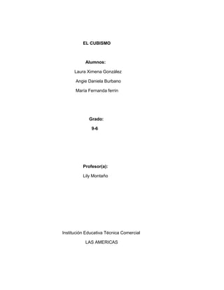 EL CUBISMO



           Alumnos:

      Laura Ximena González

      Angie Daniela Burbano

      María Fernanda ferrin




             Grado:

              9-6




          Profesor(a):

          Lily Montaño




Institución Educativa Técnica Comercial

           LAS AMERICAS
 
