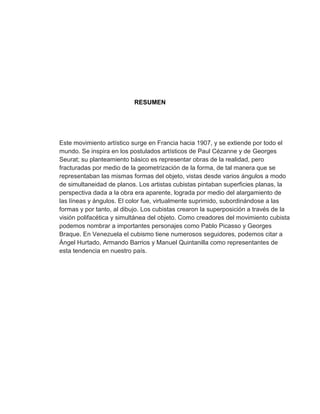 RESUMEN




Este movimiento artístico surge en Francia hacia 1907, y se extiende por todo el
mundo. Se inspira en los postulados artísticos de Paul Cézanne y de Georges
Seurat; su planteamiento básico es representar obras de la realidad, pero
fracturadas por medio de la geometrización de la forma, de tal manera que se
representaban las mismas formas del objeto, vistas desde varios ángulos a modo
de simultaneidad de planos. Los artistas cubistas pintaban superficies planas, la
perspectiva dada a la obra era aparente, lograda por medio del alargamiento de
las líneas y ángulos. El color fue, virtualmente suprimido, subordinándose a las
formas y por tanto, al dibujo. Los cubistas crearon la superposición a través de la
visión polifacética y simultánea del objeto. Como creadores del movimiento cubista
podemos nombrar a importantes personajes como Pablo Picasso y Georges
Braque. En Venezuela el cubismo tiene numerosos seguidores, podemos citar a
Ángel Hurtado, Armando Barrios y Manuel Quintanilla como representantes de
esta tendencia en nuestro país.
 