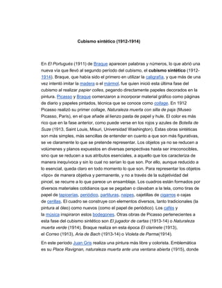 Cubismo sintético (1912-1914)




En El Portugués (1911) de Braque aparecen palabras y números, lo que abrió una
nueva vía que llevó al segundo período del cubismo, el cubismo sintético (1912-
1914). Braque, que había sido el primero en utilizar la caligrafía, y que más de una
vez intentó imitar la madera o el mármol, fue quien inició esta última fase del
cubismo al realizar papier colles, pegando directamente papeles decorados en la
pintura. Picasso y Braque comenzaron a incorporar material gráfico como páginas
de diario y papeles pintados, técnica que se conoce como collage. En 1912
Picasso realizó su primer collage, Naturaleza muerta con silla de paja (Museo
Picasso, París), en el que añade al lienzo pasta de papel y hule. El color es más
rico que en la fase anterior, como puede verse en los rojos y azules de Botella de
Suze (1913, Saint Louis, Misuri, Universidad Washington). Estas obras sintéticas
son más simples, más sencillas de entender en cuanto a que son más figurativas,
se ve claramente lo que se pretende representar. Los objetos ya no se reducen a
volúmenes y planos expuestos en diversas perspectivas hasta ser irreconocibles,
sino que se reducen a sus atributos esenciales, a aquello que los caracteriza de
manera inequívoca y sin lo cual no serían lo que son. Por ello, aunque reducido a
lo esencial, queda claro en todo momento lo que son. Para representar los objetos
«tipo» de manera objetiva y permanente, y no a través de la subjetividad del
pincel, se recurre a lo que parece un ensamblaje. Los cuadros están formados por
diversos materiales cotidianos que se pegaban o clavaban a la tela, como tiras de
papel de tapicerías, periódico, partituras, naipes, cajetillas de cigarros o cajas
de cerillas. El cuadro se construye con elementos diversos, tanto tradicionales (la
pintura al óleo) como nuevos (como el papel de periódico). Los cafés y
la música inspiraron estos bodegones. Otras obras de Picasso pertenecientes a
esta fase del cubismo sintético son El jugador de cartas (1913-14) o Naturaleza
muerta verde (1914). Braque realiza en esta época El clarinete (1913),
el Correo (1913), Aria de Bach (1913-14) o Violeta de Parma(1914).

En este período Juan Gris realiza una pintura más libre y colorista. Emblemática
es su Place Ravignan, naturaleza muerta ante una ventana abierta (1915), donde
 