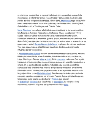 el exterior se representa a la manera tradicional, con perspectiva renacentista,
mientras que el interior de formas reconstruidas y compuestas desde diversos
puntos de vista con planos quebrados. Por su parte, Marcoussis llega a la cumbre
de su tarea creadora con obras más poéticas y personales como Músico (1914,
Galería Nacional de Washington, col. Chester Dale)

María Blanchard nunca llegó a la total descomposición de la forma pero dejó su
fanufactura en forma de ricos colores. Su famosa "Mujer con abanico" (1916,
Museo Nacional Centro de Arte Reina Sofía),"Naturaleza muerta" (1917,
Fundación telefónica) o "Mujer con guitarra" (1917, Museo Nacional Centro de Arte
Reina Sofía) son ejemplos del intenso estudio que realiza sobre la anatomía de las
cosas, como señaló Ramón Gómez de la Serna y del peso del color en su pintura.
Tras esta etapa regresa a las técnicas figurativas donde queda impresa la
influencia de las vanguardias.

La Primera Guerra Mundial puso fin a la fase más creadora del cubismo. Muchos
de los pintores cubistas, al ser franceses, fueron llamados a la lucha (Braque,
Léger, Metzinger, Gleizes, Villon yLhote). En la posguerra, sólo Juan Gris siguió
trabajando el cubismo más o menos ortodoxo, aunque en un estilo más austero y
simple, en el que los objetos quedaron reducidos a su esencia geométrica.
Marcoussis creó una obra más poética. Braque siguió trabajando en la misma
línea del cubismo sintético, con papel encolado. Nuevos pintores adoptaron un
lenguaje cubista, como María Blanchard. Pero la mayoría de los pintores hasta
entonces cubistas, empezando por el propio Picasso, fueron adoptando nuevas
tendencias, como ocurre con Duchamp y Picabia, que crearon
el dadaísmo o Mondrian que se adhirió a la abstracción. El cubismo, como
movimiento pictórico, se puede dar por terminado hacia 1919.
 