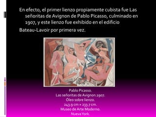 En efecto, el primer lienzo propiamente cubista fue Las
señoritas de Avignon de Pablo Picasso, culminado en
1907, y este lienzo fue exhibido en el edificio
Bateau-Lavoir por primera vez.
Pablo Picasso.
Las señoritas de Avignon.1907.
Óleo sobre lienzo.
243.9 cm × 233.7 cm.
Museo de Arte Moderno.
NuevaYork.
 