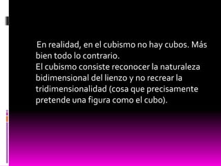 En realidad, en el cubismo no hay cubos. Más
bien todo lo contrario.
El cubismo consiste reconocer la naturaleza
bidimensional del lienzo y no recrear la
tridimensionalidad (cosa que precisamente
pretende una figura como el cubo).
 