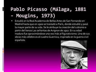 Pablo Picasso (Málaga, 1881
- Mougins, 1973)
 Estudió en la Real Academia de BellasArtes de San Fernando en
Madrid hasta que en 1900 se trasladó a París, donde estudió y pasó
la mayor parte de su vida. Se le atribuye la creación del cubismo a
partir del lienzo Las señoritas de Avignon de 1907. En su edad
madura fue aproximándose una vez más al figurativismo. Una de sus
obras más célebre es el cuadro Guernica, inspirado en la guerra civil
española.
 