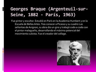 Georges Braque (Argenteuil-sur-
Seine, 1882 - París, 1963)
Fue pintor y escultor. Estudió en París en laAcademia Humbert y en la
Escuela de Bellas Artes.Tras conocer a Picasso y su cuadro Las
señoritas de Avignon, su obra dio un giro y trabajó codo a codo con
el pintor malagueño, desarrollando el máximo potencial del
movimiento cubista. Fue el creador del collage.
 