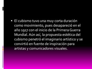  El cubismo tuvo una muy corta duración
como movimiento, pues desapareció en el
año 1917 con el inicio de la Primera Guerra
Mundial. Aún así, la propuesta estética del
cubismo penetró el imaginario artístico y se
convirtió en fuente de inspiración para
artistas y comunicadores visuales.
 