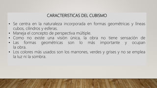 CARACTERISTICAS DEL CUBISMO
• Se centra en la naturaleza incorporada en formas geométricas y líneas
cubos, cilindros y esferas.
• Maneja el concepto de perspectiva múltiple.
• Como no existe una visión única, la obra no tiene sensación de
• Las formas geométricas son lo más importante y ocupan
la obra.
• Los colores más usados son los marrones, verdes y grises y no se emplea
la luz ni la sombra.
 
