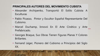 PRINCIPALES AUTORES DEL MOVIMIENTO CUBISTA
• Alexander Archipenko, Transportó El Estilo Cubista A
Esculturas
• Pablo Picasso, Pintor y Escultor Español Representante Del
Cubismo.
• Marcel Duchamp, Innovó En El Arte Cinético y Arte
Prefabricado.
• Georges Braque, Sus Obras Tienen Figuras Planas Y Colores
Brillantes.
• Fernand Léger, Pionero del Cubismo a Principios del Siglo
XX.
• Juan Gris, Considerado uno de los Mosqueteros del
Cubismo.
 