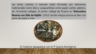 Las obras cubistas a menudo están formadas por elementos
tradicionales como óleo y vanguardistas como papel, cartón, plástico,
etc. formando collages, el primer collage de Picasso es “Naturaleza
Muerta con Silla de Rejilla” (1912) donde integra pintura al óleo con
pasta de papel y hule.
El Cubismo desaparece con la 1ª Guerra Mundial en
1914
 
