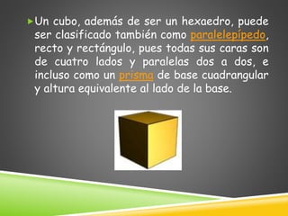 Un cubo, además de ser un hexaedro, puede
ser clasificado también como paralelepípedo,
recto y rectángulo, pues todas sus caras son
de cuatro lados y paralelas dos a dos, e
incluso como un prisma de base cuadrangular
y altura equivalente al lado de la base.