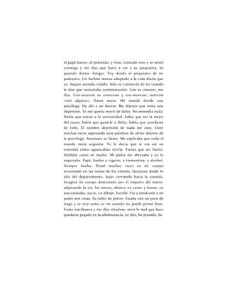 el papá bueno, el pelotudo, y vino, Gonzalo vino y se sentó
conmigo y me dijo que fuera a ver a su psiquiatra. Su
querido doctor Artigas. Voy donde el psiquiatra de mi
padrastro. Un barbón menos adaptado a la vida diaria que
yo. Seguro atendía volado. Solo se conmovió de mí cuando
le dije que necesitaba conmiseración. Con es conocer, me
dijo. Con-moverse es conocerse y con-moverse, moverse
«con alguien»: frases suyas. Me mandó donde una
psicóloga. De ahí a un doctor. Me dijeron que tenía una
depresión. Yo me quería morir de dolor. No entendía nada.
Había que entrar a la universidad, había que ser la mejor
del curso, había que ganarle a Dalia, había que acordarse
de todo. El nombre depresión de nada me cura. Lloré
muchas veces esperando esas palabras de alivio delante de
la psicóloga. Anastasia se llama. Me explicaba que todo el
mundo tenía angustia. Yo le decía que si era así no
entendía cómo aguantaban vivirla. Tienes que ser fuerte.
Hablaba como mi madre. Mi padre me abrazaba y yo lo
esquivaba. Papá, hueles a cigarro, a trementina, a alcohol.
Siempre hueles. Pensé muchas veces en mi cuerpo
atravesado en las ramas de los árboles, lanzarme desde lo
alto del departamento, bajar corriendo hacia la avenida.
Imaginé mi cuerpo destrozado por el impacto del metro,
salpicando la vía, los muros, abierto en carne y hueso, en
mucosidades, sucio. Lo dibujé. Escribí. Fui a mostrarle a mi
padre mis cosas. Su taller de pintor. Estaba con un poco de
trago y se reía como se ríe cuando no puede pintar bien.
Fuma marihuana y me dijo riéndose: mira lo mal que hace
quedarse pegado en la adolescencia. Le dije, he pintado, he
 
