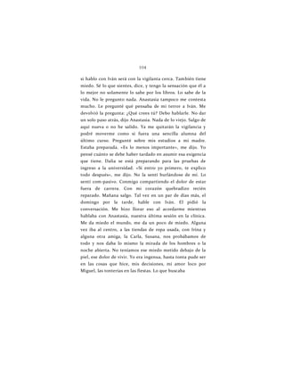 104
si hablo con Iván será con la vigilanta cerca. También tiene
miedo. Sé lo que sientes, dice, y tengo la sensación que él a
lo mejor no solamente lo sabe por los libros. Lo sabe de la
vida. No le pregunto nada. Anastasia tampoco me contesta
mucho. Le pregunté qué pensaba de mi terror a Iván. Me
devolvió la pregunta: ¿Qué crees tú? Debo hablarle. No dar
un solo paso atrás, dijo Anastasia. Nada de lo viejo. Salgo de
aquí nueva o no he salido. Ya me quitarán la vigilancia y
podré moverme como si fuera una sencilla alumna del
último curso. Pregunté sobre mis estudios a mi madre.
Estaba preparada. «Es lo menos importante», me dijo. Yo
pensé cuánto se debe haber tardado en asumir esa exigencia
que tiene. Dalia se está preparando para las pruebas de
ingreso a la universidad. «Si entro yo primero, te explico
todo después», me dijo. No la sentí burlándose de mí. Lo
sentí com-pasivo. Conmigo compartiendo el dolor de estar
fuera de carrera. Con mi corazón quebradizo recién
reparado. Mañana salgo. Tal vez en un par de días más, el
domingo por la tarde, hable con Iván. El pidió la
conversación. Me hizo llorar eso al acordarme mientras
hablaba con Anastasia, nuestra última sesión en la clínica.
Me da miedo el mundo, me da un poco de miedo. Alguna
vez iba al centro, a las tiendas de ropa usada, con Irina y
alguna otra amiga, la Carla, Susana, nos probábamos de
todo y nos daba lo mismo la mirada de los hombres o la
noche abierta. No teníamos ese miedo metido debajo de la
piel, ese dolor de vivir. Yo era ingenua, hasta tonta pude ser
en las cosas que hice, mis decisiones, mi amor loco por
Miguel, las tonterías en las fiestas. Lo que buscaba
 